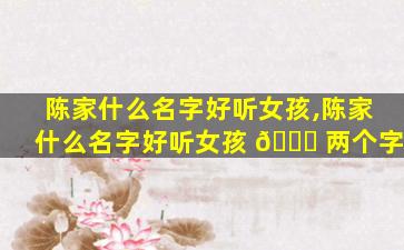 陈家什么名字好听女孩,陈家什么名字好听女孩 🐅 两个字